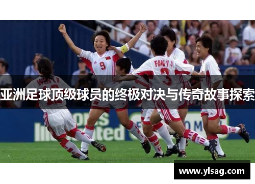 亚洲足球顶级球员的终极对决与传奇故事探索
