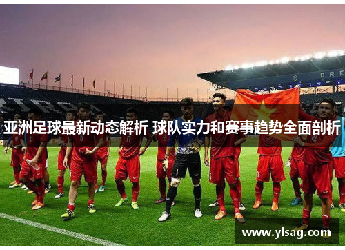 亚洲足球最新动态解析 球队实力和赛事趋势全面剖析